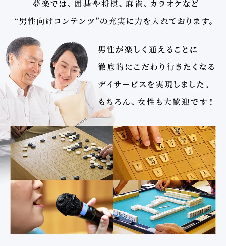 夢楽では、囲碁や将棋、麻雀、カラオケなど“男性向けコンテンツ”の充実に力を入れております。男性が楽しく通えることに徹底的にこだわり行きたくなるデイサービスを実現しました。もちろん、女性も大歓迎です!